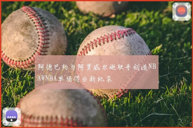 阿德巴约与阿贾威尔逊联手创造NBAWNBA单场得分新纪录