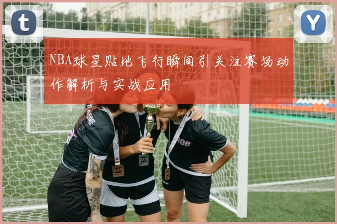 NBA球星贴地飞行瞬间引关注赛场动作解析与实战应用