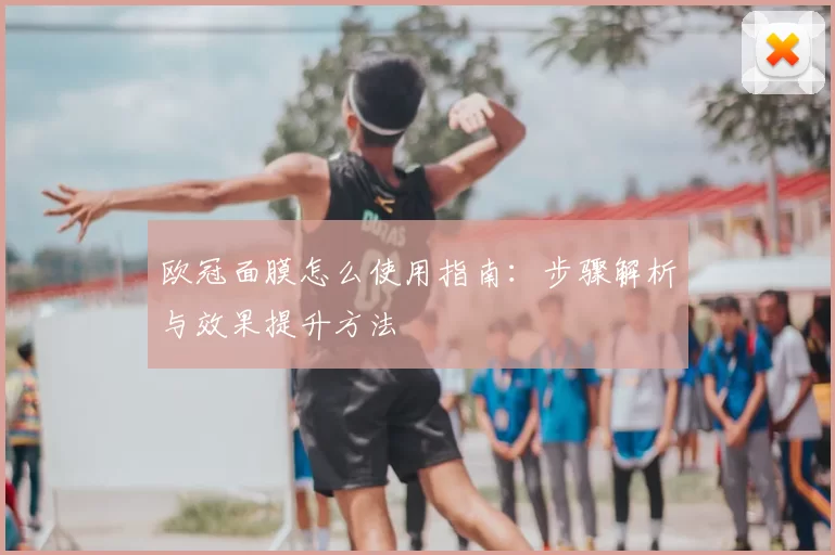 欧冠面膜怎么使用指南：步骤解析与效果提升方法