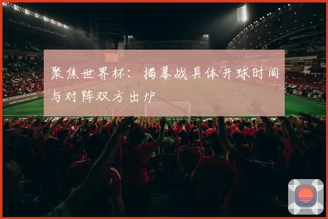 聚焦世界杯：揭幕战具体开球时间与对阵双方出炉