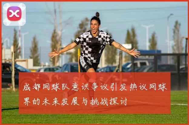 成都网球队意识争议引发热议网球界的未来发展与挑战探讨