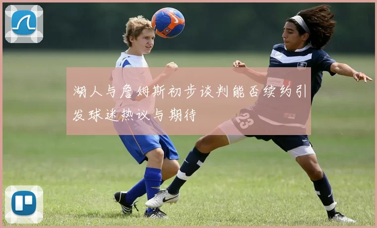 湖人与詹姆斯初步谈判能否续约引发球迷热议与期待