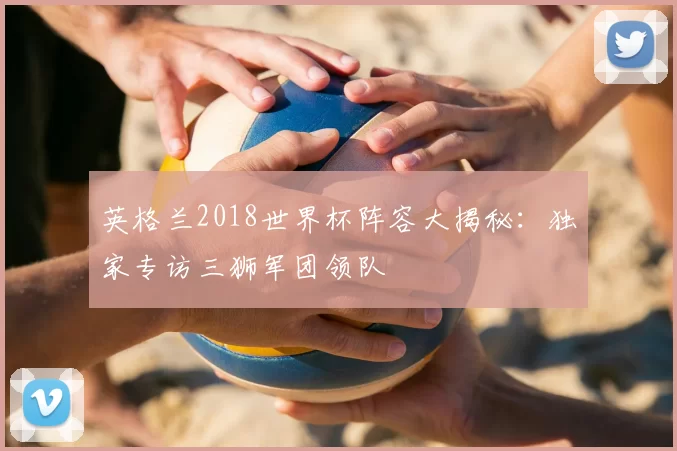 英格兰2018世界杯阵容大揭秘：独家专访三狮军团领队