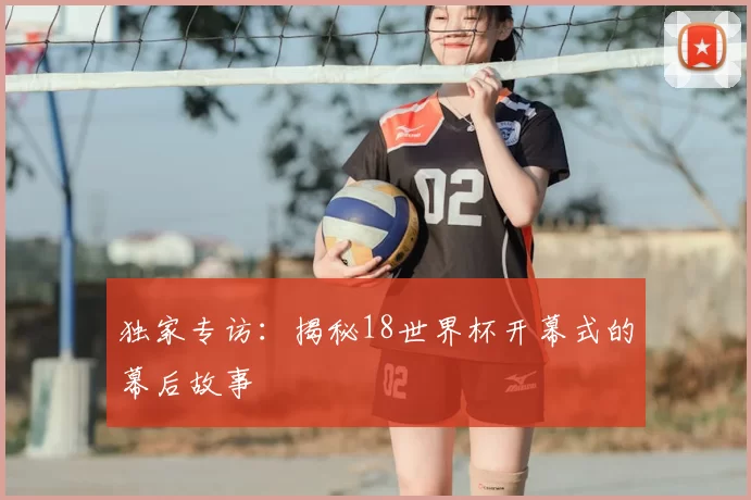 独家专访：揭秘18世界杯开幕式的幕后故事