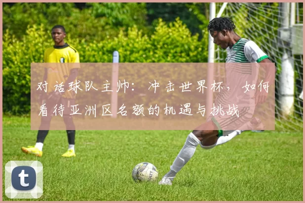 对话球队主帅:冲击世界杯,如何看待亚洲区名额的机遇与挑战
