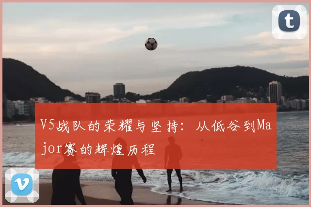 V5战队的荣耀与坚持:从低谷到Major赛的辉煌历程