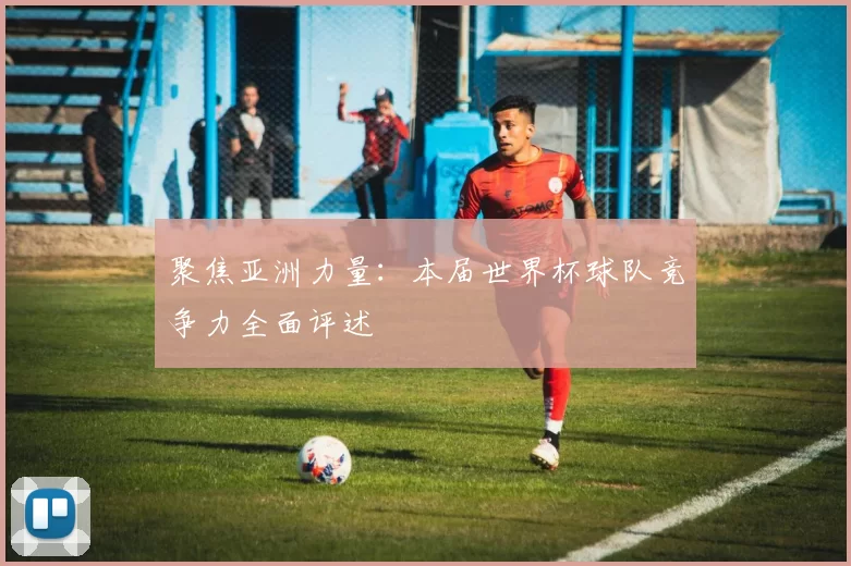 聚焦亚洲力量：本届世界杯球队竞争力全面评述