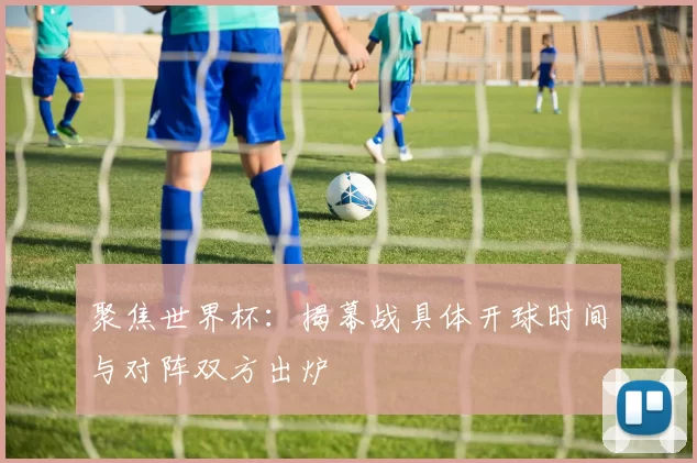 聚焦世界杯：揭幕战具体开球时间与对阵双方出炉