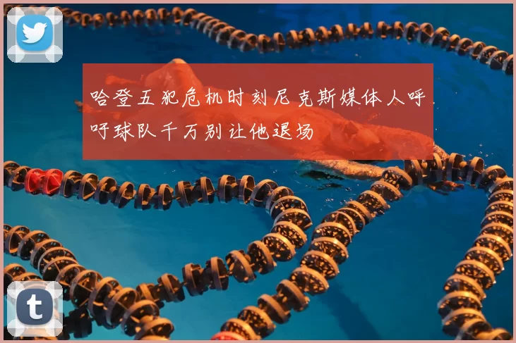 哈登五犯危机时刻尼克斯媒体人呼吁球队千万别让他退场
