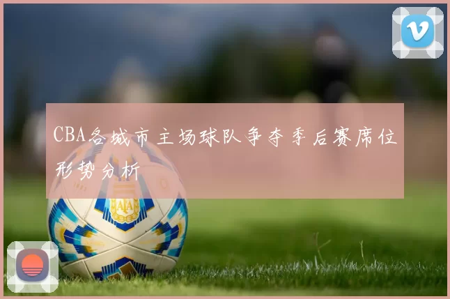 CBA各城市主场球队争夺季后赛席位形势分析