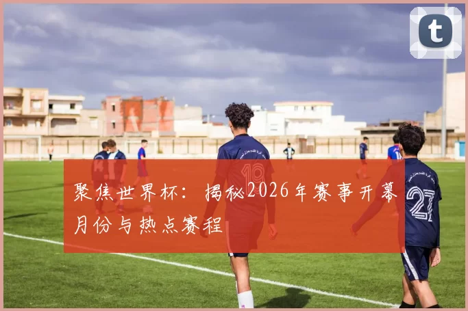 聚焦世界杯:揭秘2026年赛事开幕月份与热点赛程