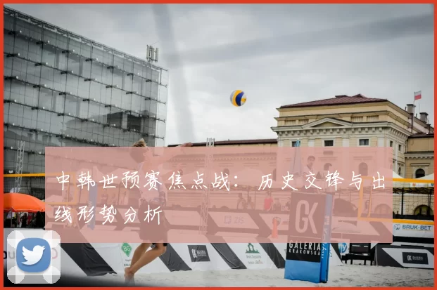 中韩世预赛焦点战:历史交锋与出线形势分析