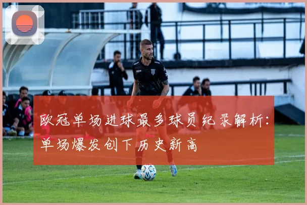 欧冠单场进球最多球员纪录解析：单场爆发创下历史新高