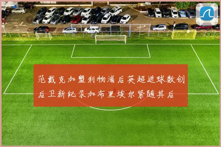 范戴克加盟利物浦后英超进球数创后卫新纪录加布里埃尔紧随其后