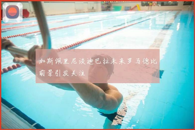 加斯佩里尼谈迪巴拉未来罗马德比前景引发关注