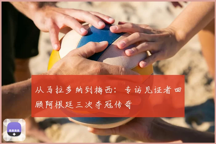 从马拉多纳到梅西:专访见证者回顾阿根廷三次夺冠传奇