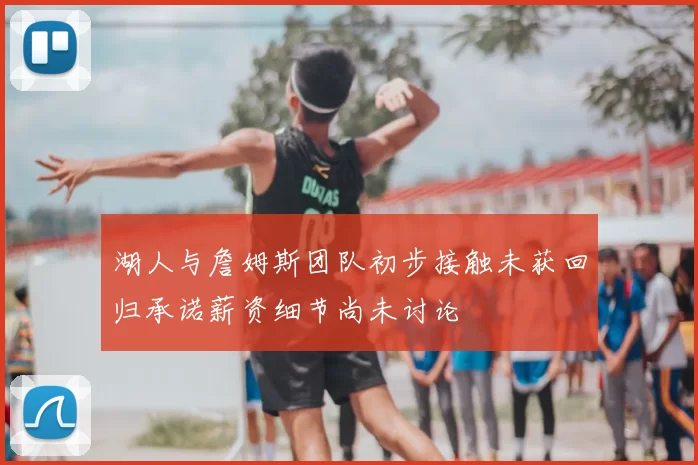 湖人与詹姆斯团队初步接触未获回归承诺薪资细节尚未讨论