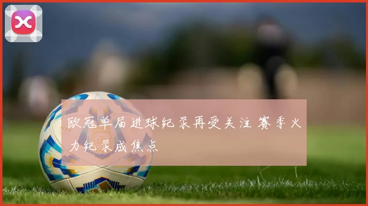 欧冠单届进球纪录再受关注 赛季火力纪录成焦点