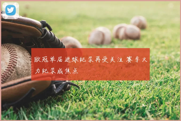 欧冠单届进球纪录再受关注 赛季火力纪录成焦点