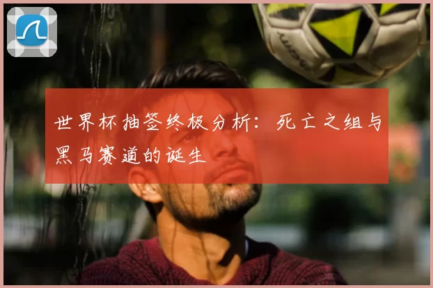 世界杯抽签终极分析:死亡之组与黑马赛道的诞生