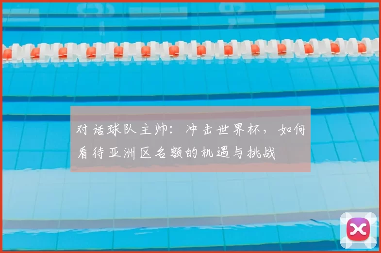 对话球队主帅：冲击世界杯，如何看待亚洲区名额的机遇与挑战