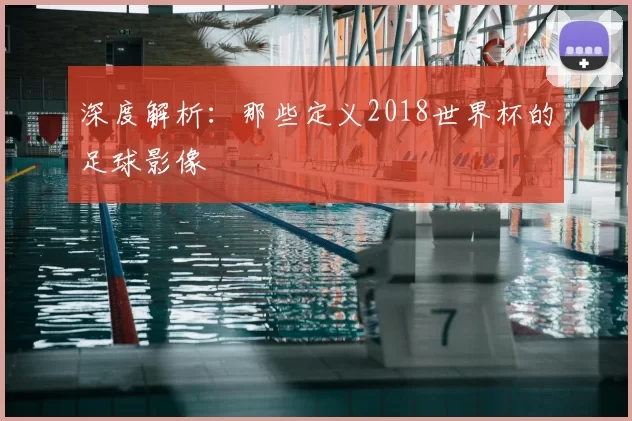 深度解析:那些定义2018世界杯的足球影像
