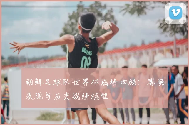 朝鲜足球队世界杯成绩回顾:赛场表现与历史战绩梳理