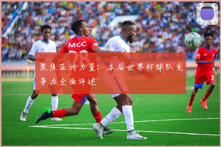 聚焦亚洲力量:本届世界杯球队竞争力全面评述