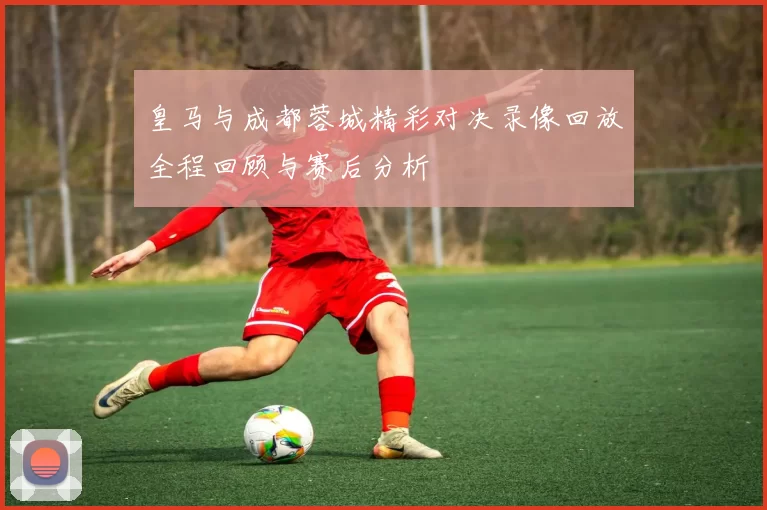 皇马与成都蓉城精彩对决录像回放全程回顾与赛后分析