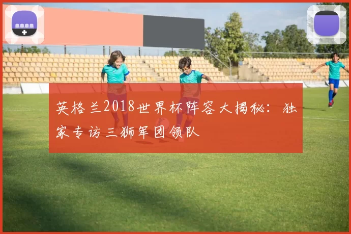 英格兰2018世界杯阵容大揭秘:独家专访三狮军团领队