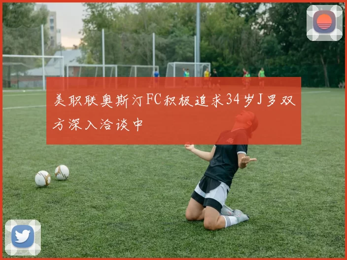 美职联奥斯汀FC积极追求34岁J罗双方深入洽谈中