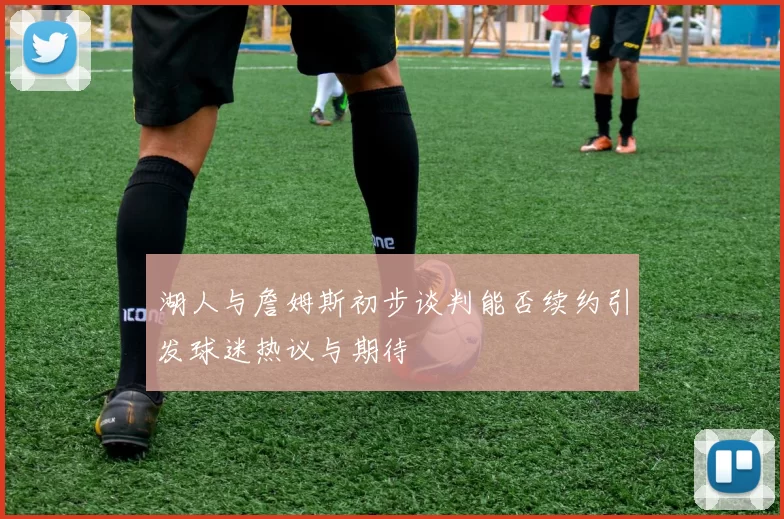 湖人与詹姆斯初步谈判能否续约引发球迷热议与期待