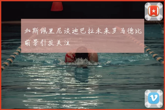加斯佩里尼谈迪巴拉未来罗马德比前景引发关注