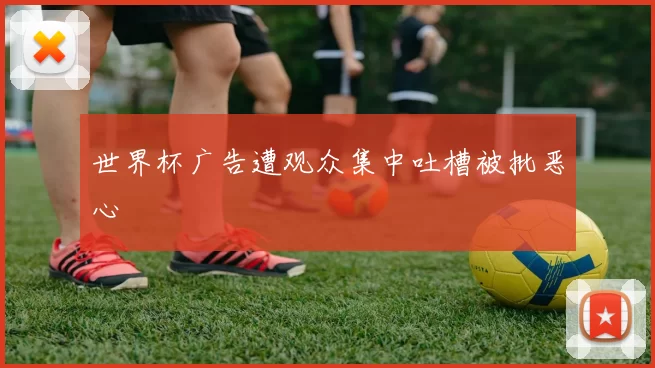 世界杯广告遭观众集中吐槽被批恶心