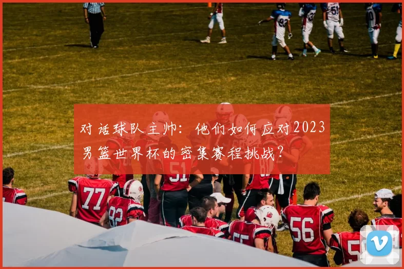 对话球队主帅:他们如何应对2023男篮世界杯的密集赛程挑战?