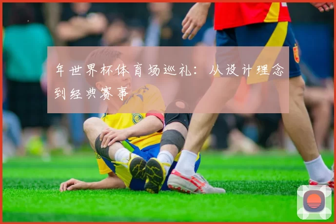 年世界杯体育场巡礼:从设计理念到经典赛事