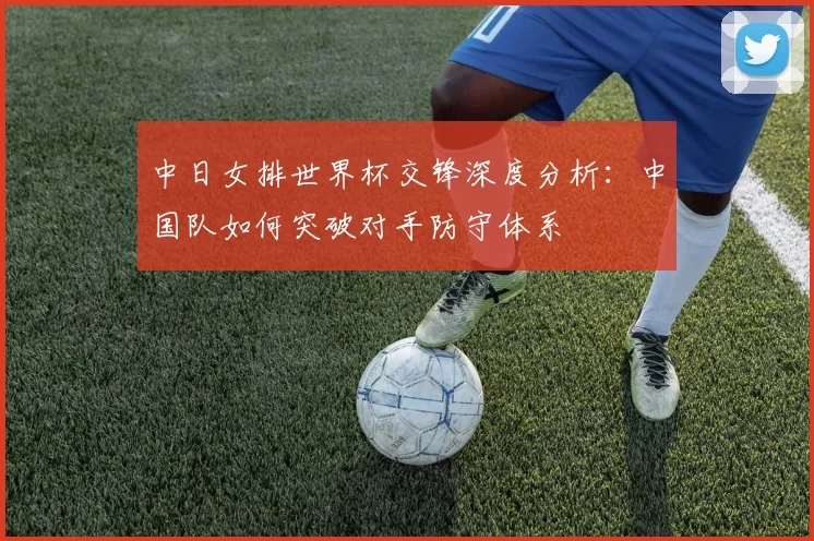 中日女排世界杯交锋深度分析：中国队如何突破对手防守体系
