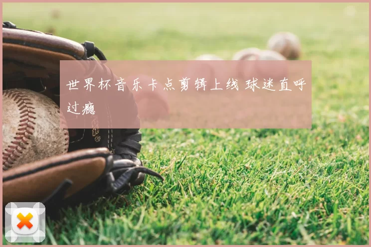 世界杯音乐卡点剪辑上线 球迷直呼过瘾