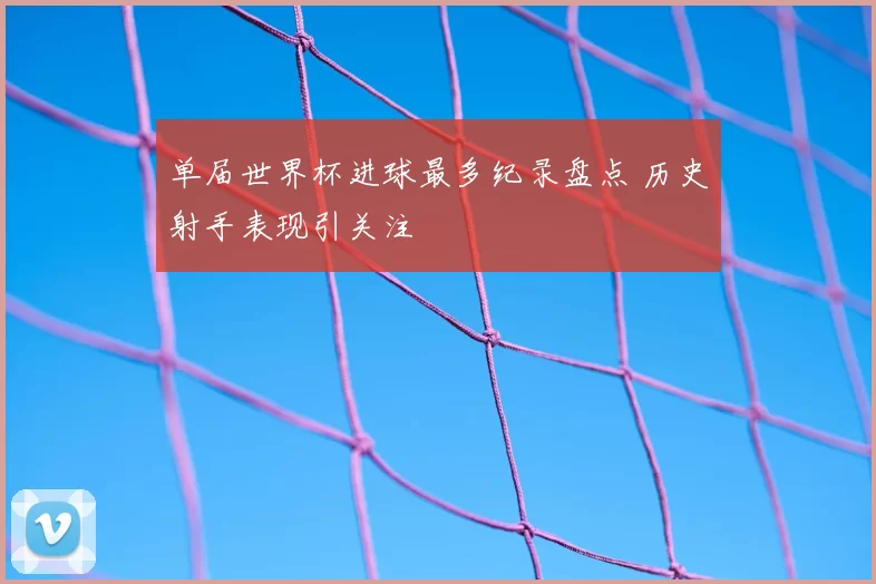 单届世界杯进球最多纪录盘点 历史射手表现引关注